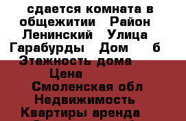 сдается комната в общежитии › Район ­ Ленинский › Улица ­ Гарабурды › Дом ­ 21б › Этажность дома ­ 5 › Цена ­ 5 500 - Смоленская обл. Недвижимость » Квартиры аренда   . Смоленская обл.